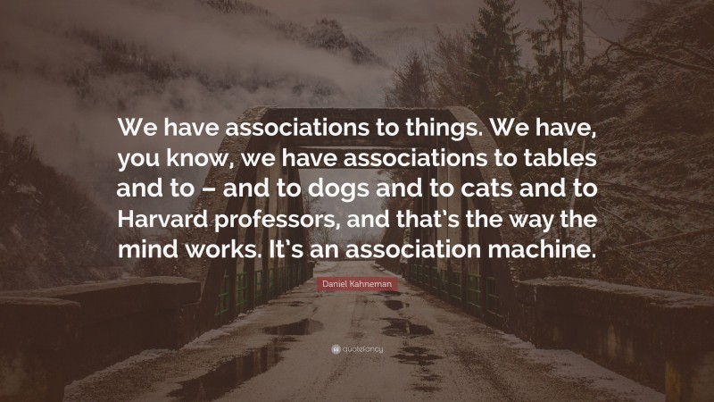 Daniel Kahneman Quote: “We have associations to things. We have, you know, we have associations to tables and to – and to dogs and to cats and to Harvard professors, and that’s the way the mind works. It’s an association machine.”