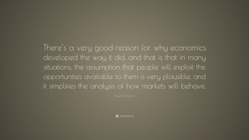 Daniel Kahneman Quote: “There’s a very good reason for why economics developed the way it did, and that is that in many situations, the assumption that people will exploit the opportunities available to them is very plausible, and it simplifies the analysis of how markets will behave.”