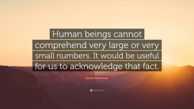 Daniel Kahneman Quote: “Human beings cannot comprehend very large or very small numbers. It would be useful for us to acknowledge that fact.”