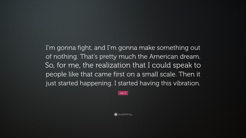 Jay-Z Quote: “I’m gonna fight, and I’m gonna make something out of nothing. That’s pretty much the American dream. So, for me, the realization that I could speak to people like that came first on a small scale. Then it just started happening. I started having this vibration.”