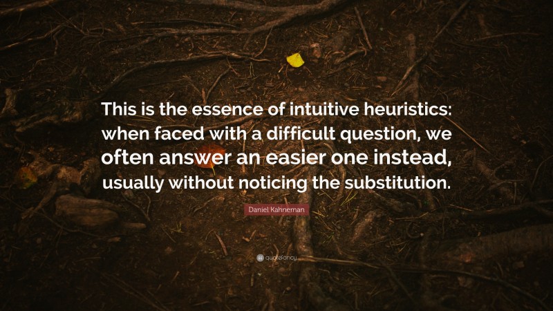 Daniel Kahneman Quote: “This is the essence of intuitive heuristics: when faced with a difficult question, we often answer an easier one instead, usually without noticing the substitution.”