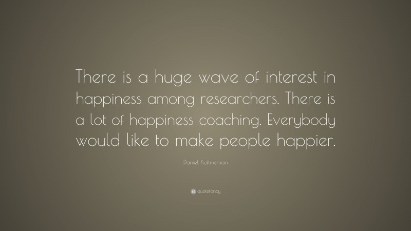 Daniel Kahneman Quote: “There is a huge wave of interest in happiness among researchers. There is a lot of happiness coaching. Everybody would like to make people happier.”