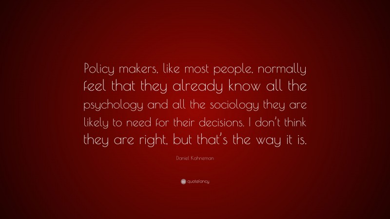 Daniel Kahneman Quote: “Policy makers, like most people, normally feel that they already know all the psychology and all the sociology they are likely to need for their decisions. I don’t think they are right, but that’s the way it is.”