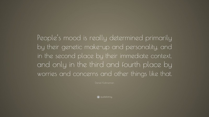 Daniel Kahneman Quote: “People’s mood is really determined primarily by their genetic make-up and personality, and in the second place by their immediate context, and only in the third and fourth place by worries and concerns and other things like that.”