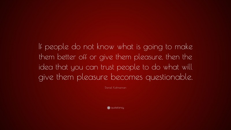 Daniel Kahneman Quote: “If people do not know what is going to make them better off or give them pleasure, then the idea that you can trust people to do what will give them pleasure becomes questionable.”