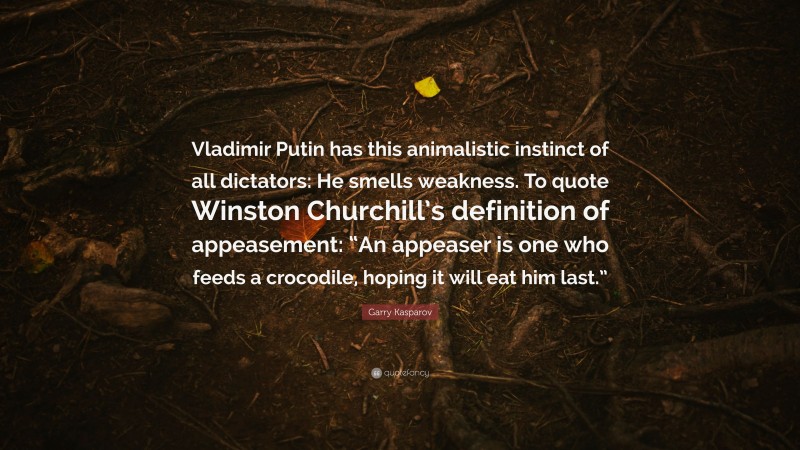 Garry Kasparov Quote: “Vladimir Putin has this animalistic instinct of all dictators: He smells weakness. To quote Winston Churchill’s definition of appeasement: “An appeaser is one who feeds a crocodile, hoping it will eat him last.””