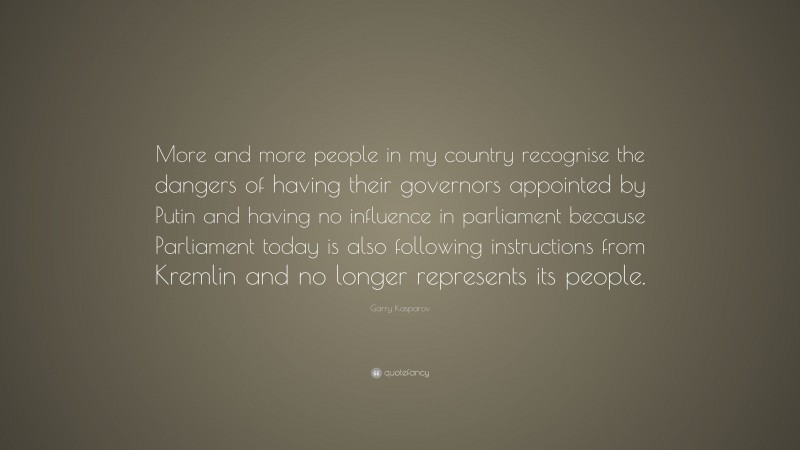Garry Kasparov Quote: “More and more people in my country recognise the dangers of having their governors appointed by Putin and having no influence in parliament because Parliament today is also following instructions from Kremlin and no longer represents its people.”