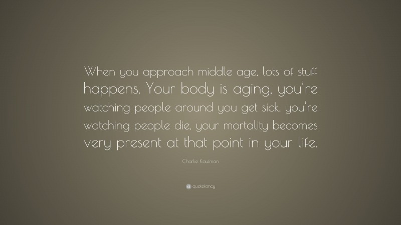 Charlie Kaufman Quote: “When you approach middle age, lots of stuff happens. Your body is aging, you’re watching people around you get sick, you’re watching people die, your mortality becomes very present at that point in your life.”