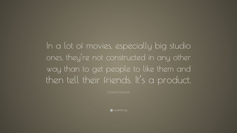 Charlie Kaufman Quote: “In a lot of movies, especially big studio ones, they’re not constructed in any other way than to get people to like them and then tell their friends. It’s a product.”
