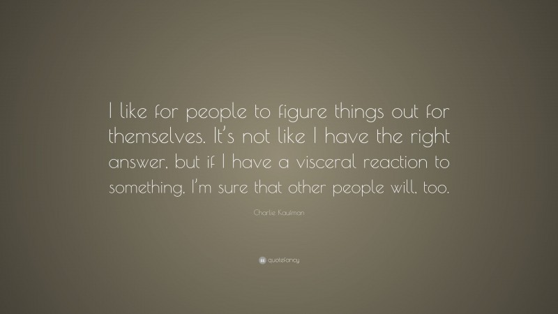 Charlie Kaufman Quote: “I like for people to figure things out for themselves. It’s not like I have the right answer, but if I have a visceral reaction to something, I’m sure that other people will, too.”