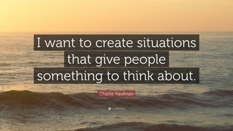 Charlie Kaufman Quote: “I want to create situations that give people something to think about.”