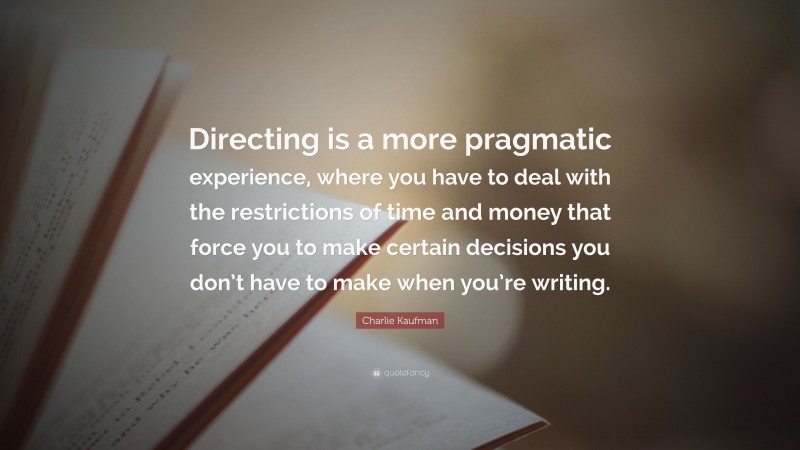Charlie Kaufman Quote: “Directing is a more pragmatic experience, where you have to deal with the restrictions of time and money that force you to make certain decisions you don’t have to make when you’re writing.”