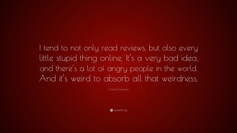 Charlie Kaufman Quote: “I tend to not only read reviews, but also every little stupid thing online. It’s a very bad idea, and there’s a lot of angry people in the world. And it’s weird to absorb all that weirdness.”