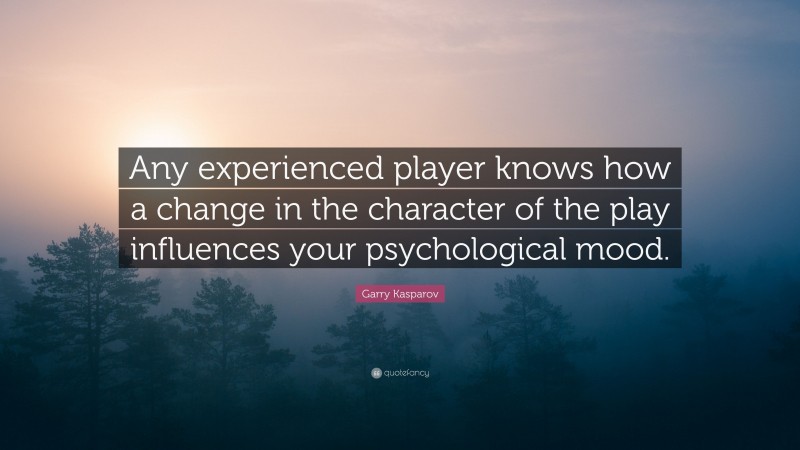 Garry Kasparov Quote: “Any experienced player knows how a change in the character of the play influences your psychological mood.”