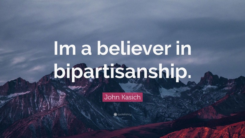 John Kasich Quote: “Im a believer in bipartisanship.”