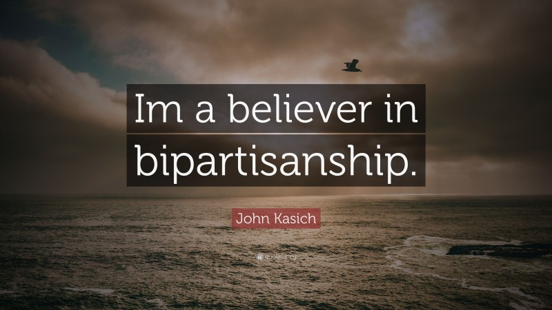 John Kasich Quote: “Im a believer in bipartisanship.”