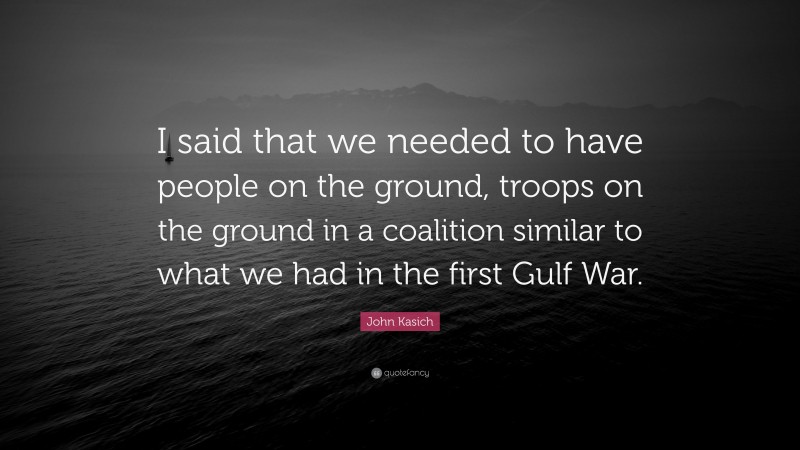 John Kasich Quote: “I said that we needed to have people on the ground, troops on the ground in a coalition similar to what we had in the first Gulf War.”