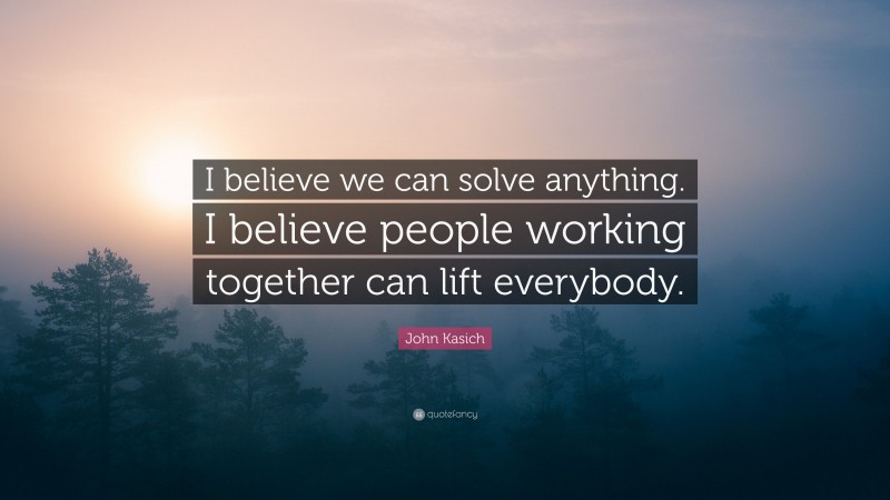 John Kasich Quote: “I believe we can solve anything. I believe people working together can lift everybody.”