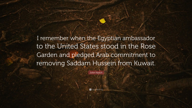 John Kasich Quote: “I remember when the Egyptian ambassador to the United States stood in the Rose Garden and pledged Arab commitment to removing Saddam Hussein from Kuwait.”