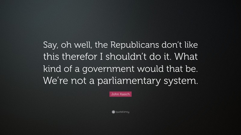 John Kasich Quote: “Say, oh well, the Republicans don’t like this therefor I shouldn’t do it. What kind of a government would that be. We’re not a parliamentary system.”