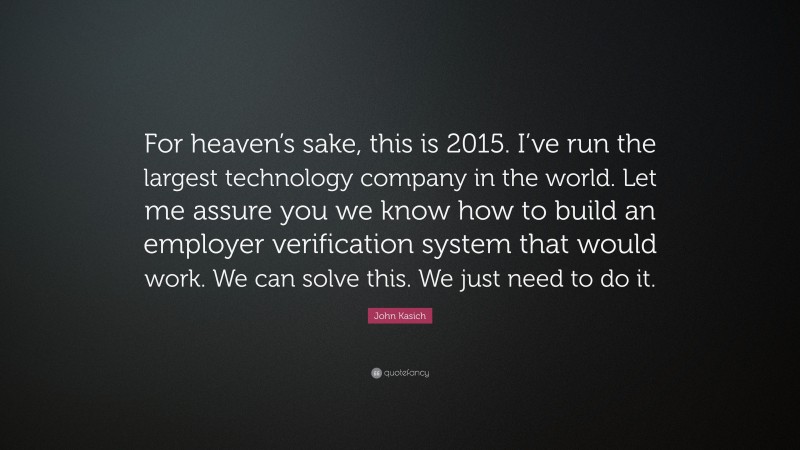 John Kasich Quote: “For heaven’s sake, this is 2015. I’ve run the largest technology company in the world. Let me assure you we know how to build an employer verification system that would work. We can solve this. We just need to do it.”
