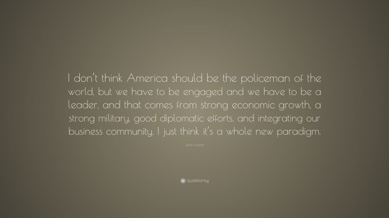 John Kasich Quote: “I don’t think America should be the policeman of the world, but we have to be engaged and we have to be a leader, and that comes from strong economic growth, a strong military, good diplomatic efforts, and integrating our business community. I just think it’s a whole new paradigm.”