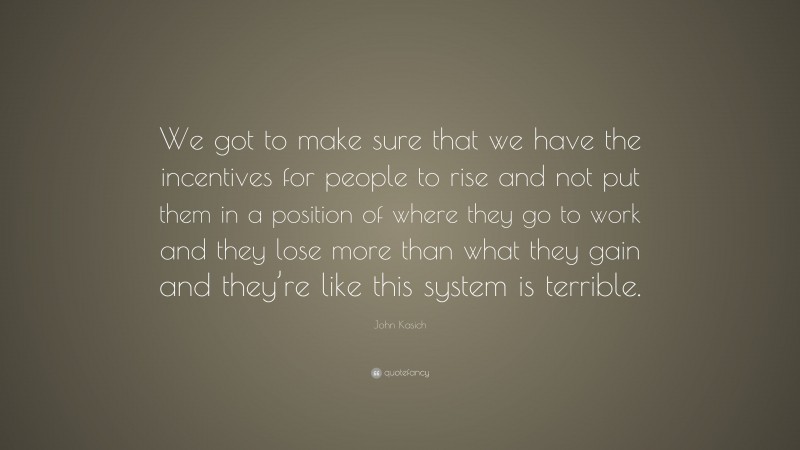 John Kasich Quote: “We got to make sure that we have the incentives for people to rise and not put them in a position of where they go to work and they lose more than what they gain and they’re like this system is terrible.”