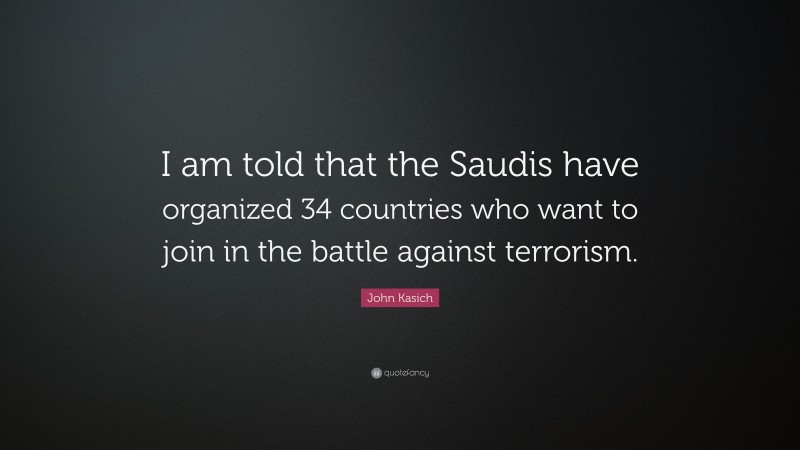John Kasich Quote: “I am told that the Saudis have organized 34 countries who want to join in the battle against terrorism.”