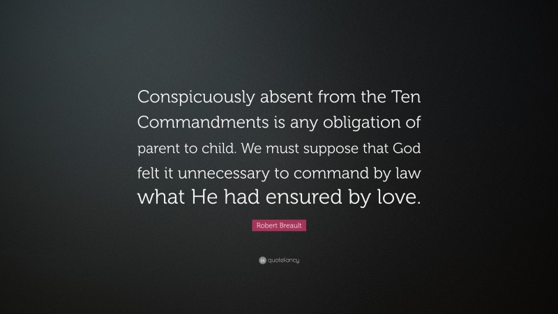 Robert Breault Quote: “Conspicuously absent from the Ten Commandments is any obligation of parent to child. We must suppose that God felt it unnecessary to command by law what He had ensured by love.”