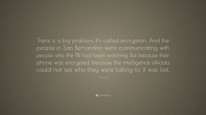 John Kasich Quote: “There is a big problem. It’s called encryption. And the people in San Bernardino were communicating with people who the FBI had been watching. But because their phone was encrypted, because the intelligence officials could not see who they were talking to, it was lost.”
