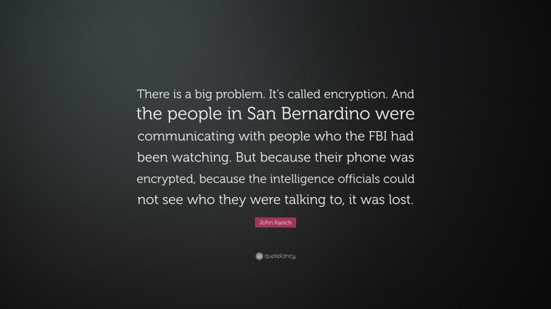 John Kasich Quote: “There is a big problem. It’s called encryption. And the people in San Bernardino were communicating with people who the FBI had been watching. But because their phone was encrypted, because the intelligence officials could not see who they were talking to, it was lost.”