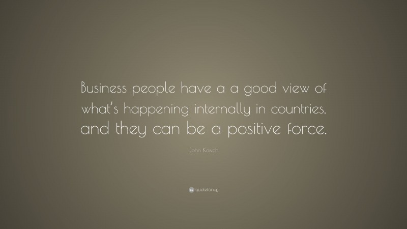John Kasich Quote: “Business people have a a good view of what’s happening internally in countries, and they can be a positive force.”