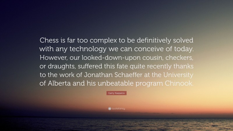 Garry Kasparov Quote: “Chess is far too complex to be definitively solved with any technology we can conceive of today. However, our looked-down-upon cousin, checkers, or draughts, suffered this fate quite recently thanks to the work of Jonathan Schaeffer at the University of Alberta and his unbeatable program Chinook.”