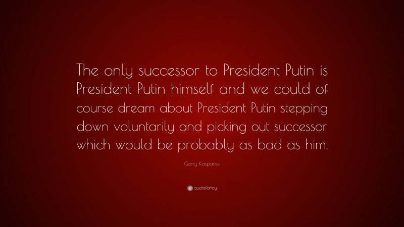 Garry Kasparov Quote: “The only successor to President Putin is President Putin himself and we could of course dream about President Putin stepping down voluntarily and picking out successor which would be probably as bad as him.”