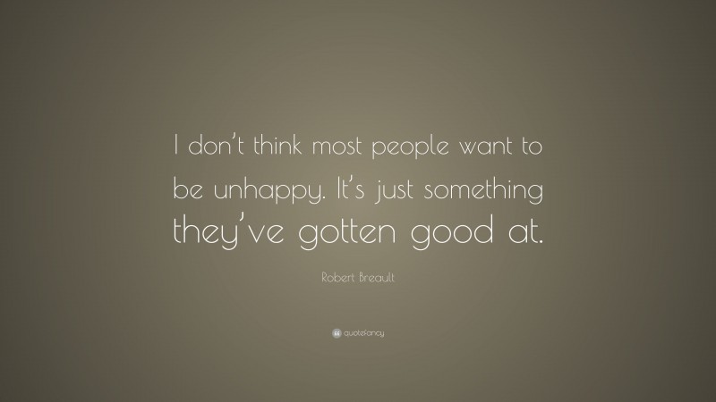Robert Breault Quote: “I don’t think most people want to be unhappy. It’s just something they’ve gotten good at.”
