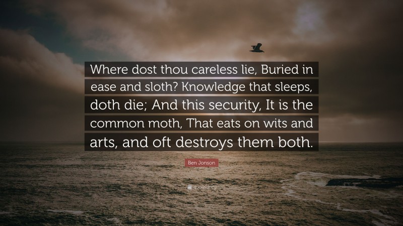 Ben Jonson Quote: “Where dost thou careless lie, Buried in ease and sloth? Knowledge that sleeps, doth die; And this security, It is the common moth, That eats on wits and arts, and oft destroys them both.”