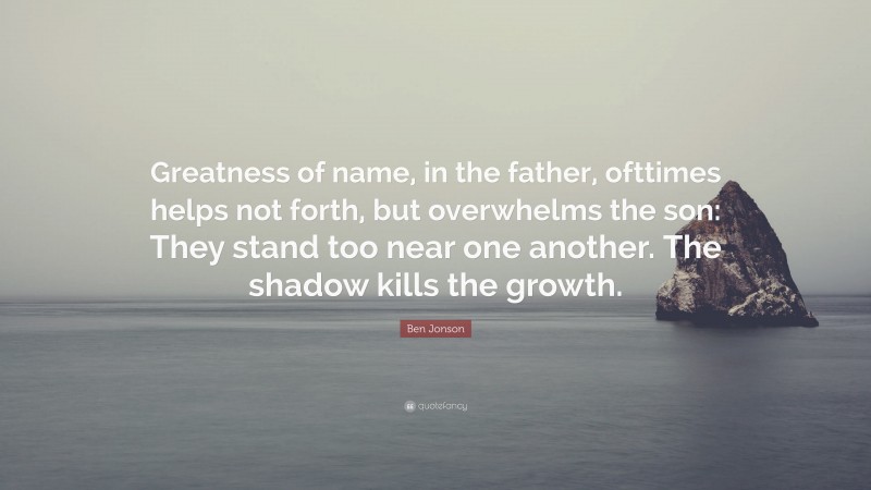 Ben Jonson Quote: “Greatness of name, in the father, ofttimes helps not forth, but overwhelms the son: They stand too near one another. The shadow kills the growth.”