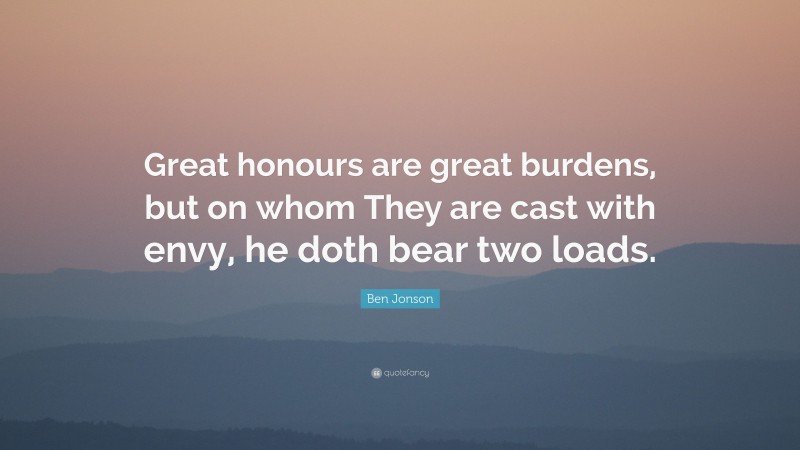Ben Jonson Quote: “Great honours are great burdens, but on whom They are cast with envy, he doth bear two loads.”