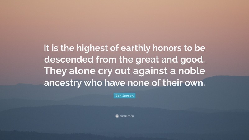 Ben Jonson Quote: “It is the highest of earthly honors to be descended from the great and good. They alone cry out against a noble ancestry who have none of their own.”