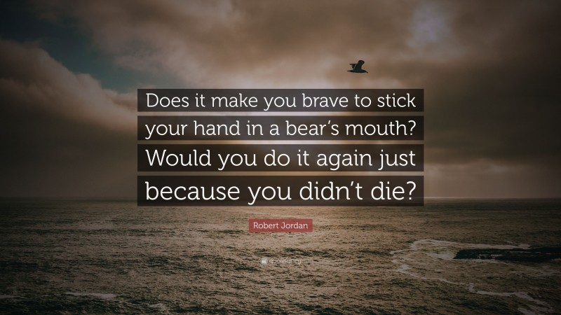 Robert Jordan Quote: “Does it make you brave to stick your hand in a bear’s mouth? Would you do it again just because you didn’t die?”