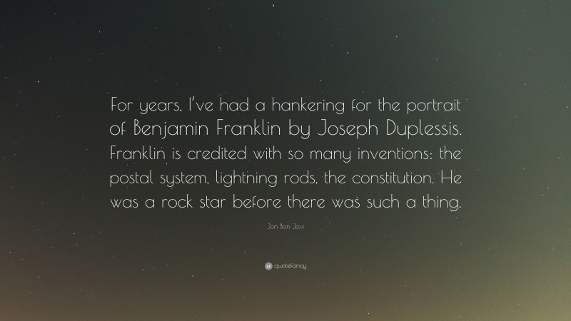 Jon Bon Jovi Quote: “For years, I’ve had a hankering for the portrait of Benjamin Franklin by Joseph Duplessis. Franklin is credited with so many inventions: the postal system, lightning rods, the constitution. He was a rock star before there was such a thing.”