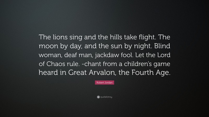 Robert Jordan Quote: “The lions sing and the hills take flight. The moon by day, and the sun by night. Blind woman, deaf man, jackdaw fool. Let the Lord of Chaos rule. -chant from a children’s game heard in Great Arvalon, the Fourth Age.”