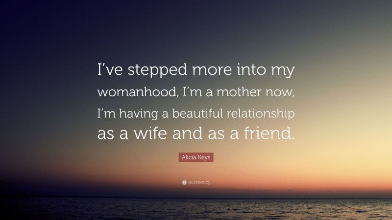 Alicia Keys Quote: “I’ve stepped more into my womanhood, I’m a mother now, I’m having a beautiful relationship as a wife and as a friend.”