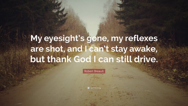 Robert Breault Quote: “My eyesight’s gone, my reflexes are shot, and I can’t stay awake, but thank God I can still drive.”