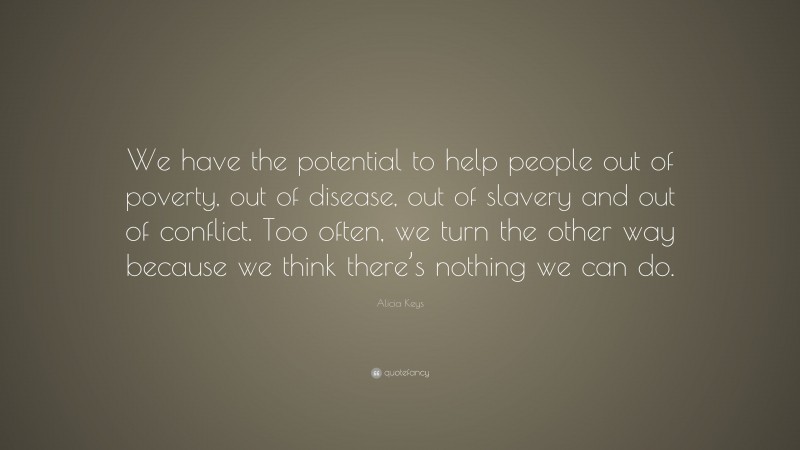 Alicia Keys Quote: “We have the potential to help people out of poverty, out of disease, out of slavery and out of conflict. Too often, we turn the other way because we think there’s nothing we can do.”