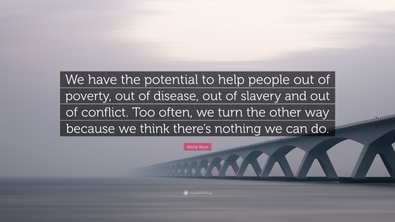 Alicia Keys Quote: “We have the potential to help people out of poverty, out of disease, out of slavery and out of conflict. Too often, we turn the other way because we think there’s nothing we can do.”