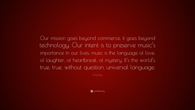 Alicia Keys Quote: “Our mission goes beyond commerce, it goes beyond technology. Our intent is to preserve music’s importance in our lives, music is the language of love, of laughter, of heartbreak, of mystery. It’s the world’s true, true, without question, universal language.”