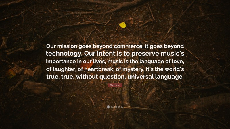 Alicia Keys Quote: “Our mission goes beyond commerce, it goes beyond technology. Our intent is to preserve music’s importance in our lives, music is the language of love, of laughter, of heartbreak, of mystery. It’s the world’s true, true, without question, universal language.”