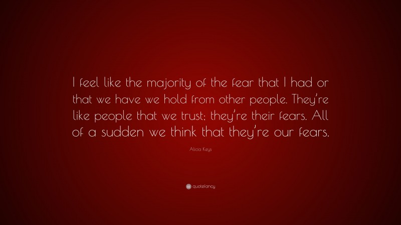 Alicia Keys Quote: “I feel like the majority of the fear that I had or that we have we hold from other people. They’re like people that we trust; they’re their fears. All of a sudden we think that they’re our fears.”