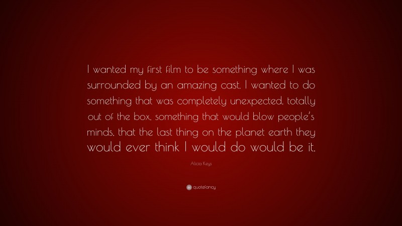Alicia Keys Quote: “I wanted my first film to be something where I was surrounded by an amazing cast. I wanted to do something that was completely unexpected, totally out of the box, something that would blow people’s minds, that the last thing on the planet earth they would ever think I would do would be it.”
